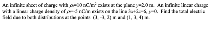 An infinite sheet of charge with p=10 nC/m² exists at the plane y=2.0 m. An infinite linear charge
with a linear charge density of pf-5 nC/m exists on the line 3x+2z=6, y=0. Find the total electric
field due to both distributions at the points (3, -3, 2) m and (1, 3, 4) m.
