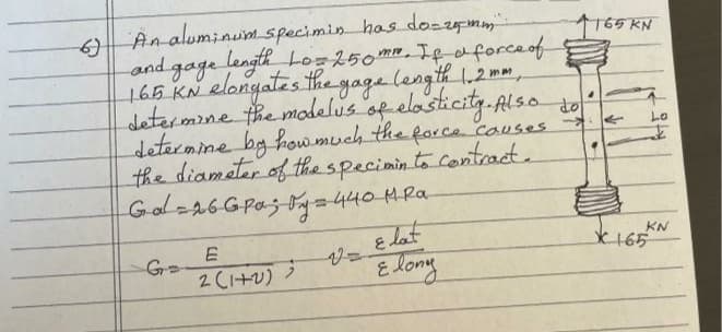 6 An aluminuim specimin has doszpmm
and gage length, Lo=250mm, Ifaforceof
165 KN elongatas the gage lengith 1.2mm,
determine the madelus of elasticity.Also do
determine bg how much the for ce causes
the diamater of the specimin to contract.
Golza6GPa; g=440MPA
165 KN
Lo
E lat
E dong
E
KN
X165
2 C+v) ;
