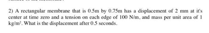 2) A rectangular membrane that is 0.5m by 0.75m has a displacement of 2 mm at it's
center at time zero and a tension on each edge of 100 N/m, and mass per unit area of 1
kg/m2. What is the displacement after 0.5 seconds.
