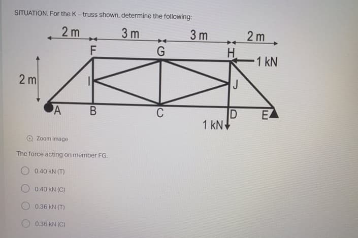 SITUATION. For the K- truss shown, determine the following:
2 m
3 m
3 m
2 m
F
H
1 kN
2 m
J
A
C
EA
1 kN+
O Zoom image
The force acting on member FG.
O 0.40 kN (T)
0.40 kN (C)
0.36 kN (T)
0.36 kN (C)
