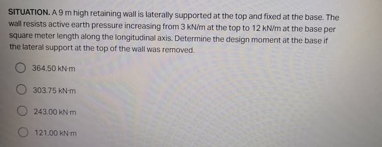 SITUATION. A 9 m high retaining wall is laterally supported at the top and fixed at the base. The
wall resists active earth pressure increasing from 3 kN/m at the top to 12 kN/m at the base per
square meter length along the longitudinal axis. Determine the design moment at the base if
the lateral support at the top of the wall was removed.
364.50 kN-m
303.75 kN-m
O 243.00 kN-m
O 121.00 kN m
