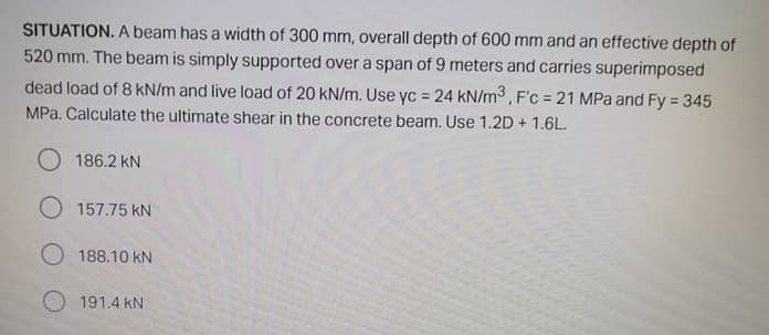 SITUATION. A beam has a width of 300 mm, overall depth of 600 mm and an effective depth of
520 mm. The beam is simply supported over a span of 9 meters and carries superimposed
dead load of 8 kN/m and live load of 20 kN/m. Use yc = 24 kN/m3, F'c = 21 MPa and Fy = 345
!3!
%3!
MPa. Calculate the ultimate shear in the concrete beam. Use 1.2D + 1.6L.
186.2 kN
O 157.75 kN
O 188.10 kN
O 191.4 kN
