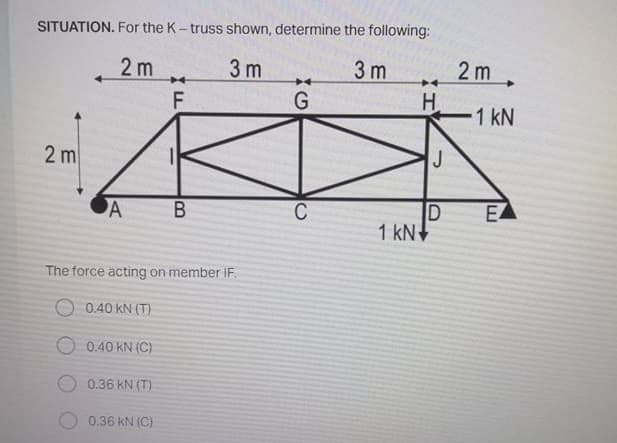 SITUATION. For the K- truss shown, determine the following:
2 m
3 m
3 m
2 m
H.
1 kN
2 m
J
A
C
EA
1 kN+
The force acting on member IF.
O 0.40 kN (T)
O 0.40 KN (C)
0.36 kN (T)
0.36 kN (C)
B
