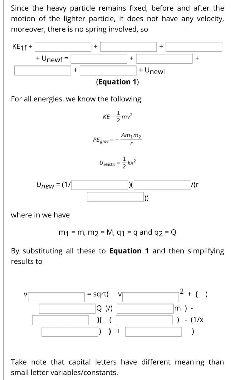 Since the heavy particle remains fixed, before and after the
motion of the lighter particle, it does not have any velocity,
moreover, there is no spring involved, so
KE16 +
+
+
+ Unewf =
%3D
+
+
+ Unewi
+
(Equation 1)
For all energies, we know the following
KE=
Am¡m2
PEgrav
Uelastic =
Unew = (1/
%3D
where in we have
m1 = m, m2 = M, q1 = q and q2 = Q
By substituting all these to Equation 1 and then simplifying
results to
sqrt(
2 + ( (
|Q
m ) -
(1/x
-
) +
Take note that capital letters have different meaning than
small letter variables/constants.
