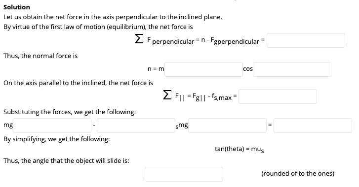 Solution
Let us obtain the net force in the axis perpendicular to the inclined plane.
By virtue of the first law of motion (equilibrium), the net force is
2 F perpendicular =n- Fgperpendicular=
Thus, the normal force is
n = m
cos
On the axis parallel to the inclined, the net force is
E FI| = Fg||-fs,max-
Substituting the forces, we get the following:
mg
smg
By simplifying, we get the following:
tan(theta) = mus
Thus, the angle that the object will slide is:
(rounded of to the ones)
