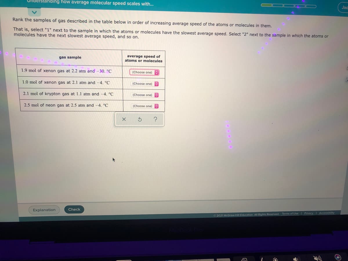 Understanding how average molecular speed scales with...
Jac
Rank the samples of gas described in the table below in order of increasing average speed of the atoms or molecules in them.
That is, select "1" next to the sample in which the atoms or molecules have the slowest average speed. Select "2" next to the sample in which the atoms or
molecules have the next slowest average speed, and so on.
average speed of
atoms or molecules
gas sample
1.9 mol of xenon gas at 2.2 atm and - 30, °C
(Choose one)
1.0 mol of xenon gas at 2.1 atm and -4. °C
(Choose one)
2.1 mol of krypton gas at 1.1 atm and -4. °C
(Choose one)
2.5 mol of neon gas at 2.5 atm and -4. °C
(Choose one)
Explanation
Check
O 2021 McGraw-Hill Education. All Rights Reserved. Terms of Use Privacy Accessibillity
