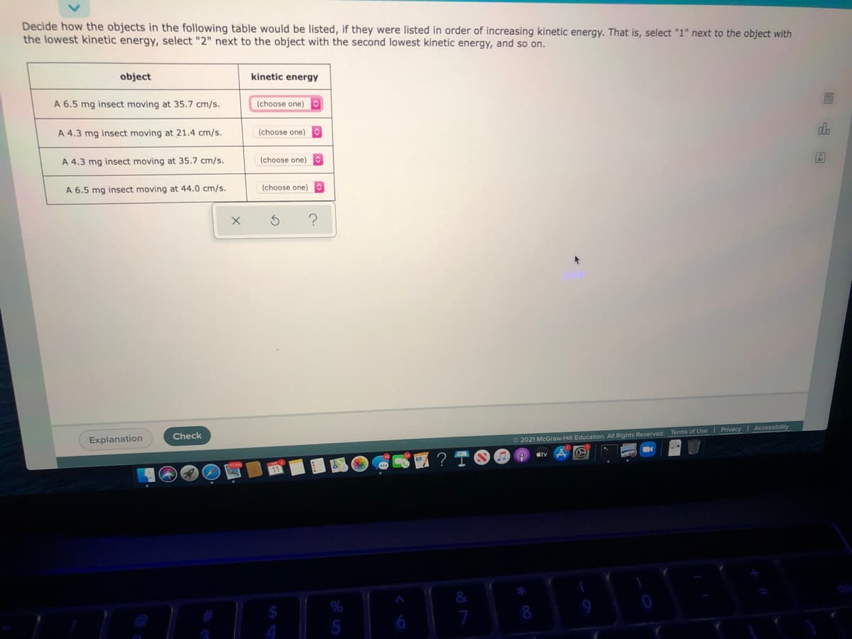 Decide how the objects in the following table would be listed, if they were listed in order of increasing kinetic energy. That is, select "1" next to the object with
the lowest kinetic energy, select "2" next to the object with the second lowest kinetic energy, and so on.
object
kinetic energy
A 6.5 mg insect moving at 35.7 cm/s.
(choose one)
(choose one)
alo
A 4.3 mg insect moving at 21.4 cm/s.
A 4.3 mg insect moving at 35.7 cm/s.
(choose one)C
A 6.5 mg insect moving at 44.0 cm/s.
(choose one)
Check
Explanation
2021 McGraw-Hill Education. All Rights Reserved. Terms of Use| PrivacyI Accessibility
dtv
&
