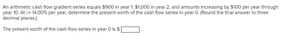 An arithmetic cash flow gradient series equals $900 in year 1, $1,000 in year 2, and amounts increasing by $100 per year through
year 10. At /= 14.00% per year, determine the present worth of the cash flow series in year O. (Round the final answer to three
decimal places.)
The present worth of the cash flow series in year 0 is $