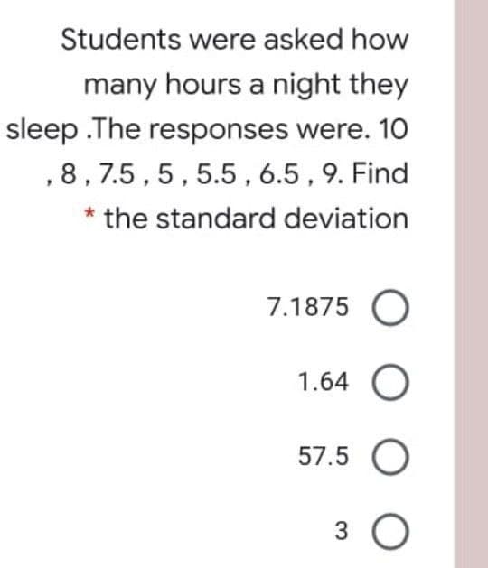 Students were asked how
many hours a night they
sleep .The responses were. 10
,8,7.5,5,5.5,6.5,9. Find
* the standard deviation
7.1875 O
1.64 O
57.5 O
3 O
