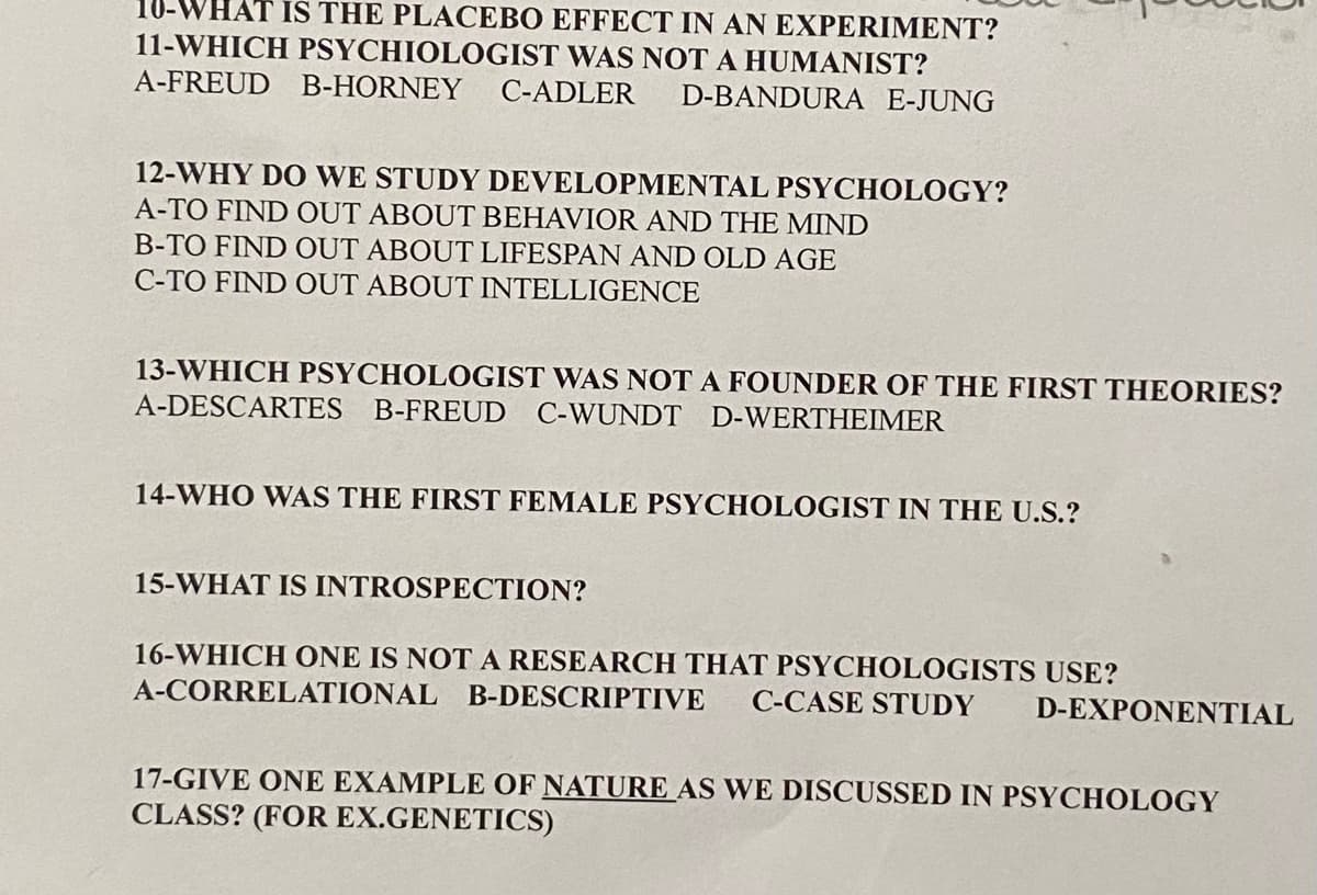 10-WHAT IS THE PLACEBO EFFECT IN AN EXPERIMENT?
11-WHICH PSYCHIOLOGIST WAS NOT A HUMANIST?
A-FREUD B-HORNEY C-ADLER
D-BANDURA E-JUNG
12-WHY DO WE STUDY DEVELOPMENTAL PSYCHOLOGY?
A-TO FIND OUT ABOUT BEHAVIOR AND THE MIND
B-TO FIND OUT ABOUT LIFESPAN AND OLD AGE
C-TO FIND OUT ABOUT INTELLIGENCE
13-WHICH PSYCHOLOGIST WAS NOTA FOUNDER OF THE FIRST THEORIES?
A-DESCARTES B-FREUD C-WUNDT D-WERTHEIMER
14-WHO WAS THE FIRST FEMALE PSYCHOLOGIST IN THE U.S.?
15-WHAT IS INTROSPECTION?
16-WHICH ONE IS NOT A RESEARCH THAT PSYCHOLOGISTS USE?
A-CORRELATIONAL B-DESCRIPTIVE C-CASE STUDY
D-EXPONENTIAL
17-GIVE ONE EXAMPLE OF NATURE AS WE DISCUSSED IN PSYCHOLOGY
CLASS? (FOR EX.GENETICS)
