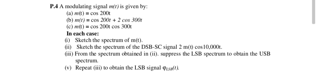 P.4 A modulating signal m(t) is given by:
(a) m(t) = cos 200t
(b) m(t) = cos 200t + 2 cos 300t
(c) m(t) = cos 200t cos 300t
In each case:
(i) Sketch the spectrum of m(t).
(ii) Sketch the spectrum of the DSB-SC signal 2 m(t) cos 10,000t.
(iii) From the spectrum obtained in (ii). suppress the LSB spectrum to obtain the USB
spectrum.
(v) Repeat (iii) to obtain the LSB signal QLSB(t).
