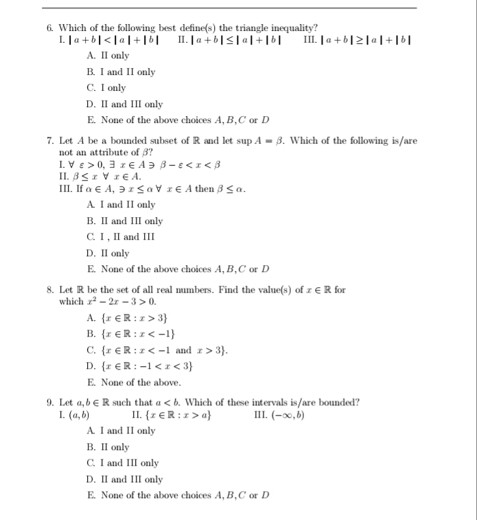 6. Which of the following best define(s) the triangle inequality?
I. | a + b|<| a |+ ||
А. II only
B. I and II only
C. I only
II. |a +b|<| a|+|6|
III. | a +b|2|a|+[6|
D. II and III only
E. None of the above choices A, B,C or D
7. Let A be a bounded subset of R and let sup A = 3. Which of the following is/are
not an attribute of 8?
I. V e > 0, 3 r E A Ə B- e< 1 < 3
II. B<x V rE A.
III. If a e A, Ə r < a V r€ A then 3 < a.
A. I and II only
B. II and III only
С. 1, П and III
D. II only
E. None of the above choices A, B,C or D
8. Let R be the set of all real numbers. Find the value(s) of r € R for
which a – 2x - 3 > 0.
A. {r €R : r > 3}
B. {r € R : r < -1}
C. {r €R :r < -1 and r> 3}.
D. {r €R : -1 <I< 3}
E. None of the above.
9. Let a, b eR such that a < b. Which of these intervals is/are bounded?
I. (a, b)
A. I and II only
В. I only
C. I and III only
II. {r €R : r > a}
III. (-x,6)
D. II and III only
E. None of the above choices A, B,C or D
