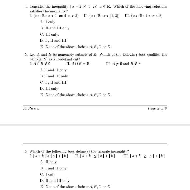 4. Consider the inequality | x – 2 |< 1 ,V r €R. Which of the following solutions
satisfies the inequality?
I. {r €R: r <1 and r > 3}
A. I only
II. {r € R :1 € [1, 3]} III. (x ER: 1< x < 3)
B. II and III only
С. I only.
D. I, II and III
E. None of the above choices A, B,C or D.
5. Let A and B be nonempty subsets of R. Which of the following best qualifies the
pair (A, B) as a Dedekind cut?
I. AnB+0
A. I and II only
B. I and III only
II. AUB = R
III. A + 0 andB+0
С. 1, I and II
D. III only
E. None of the above choices A, B,C or D.
K. Piesie.
Page 2 of 8
6. Which of the following best define(s) the triangle inequality?
I. | a + b|<|a | + |6| II. | a + b | S|a|+[b[|
III. | a + b|2|a |+|6|
A. II only
B. I and II only
C. I only
D. II and III only
E. None of the above choices A, B,C or D
