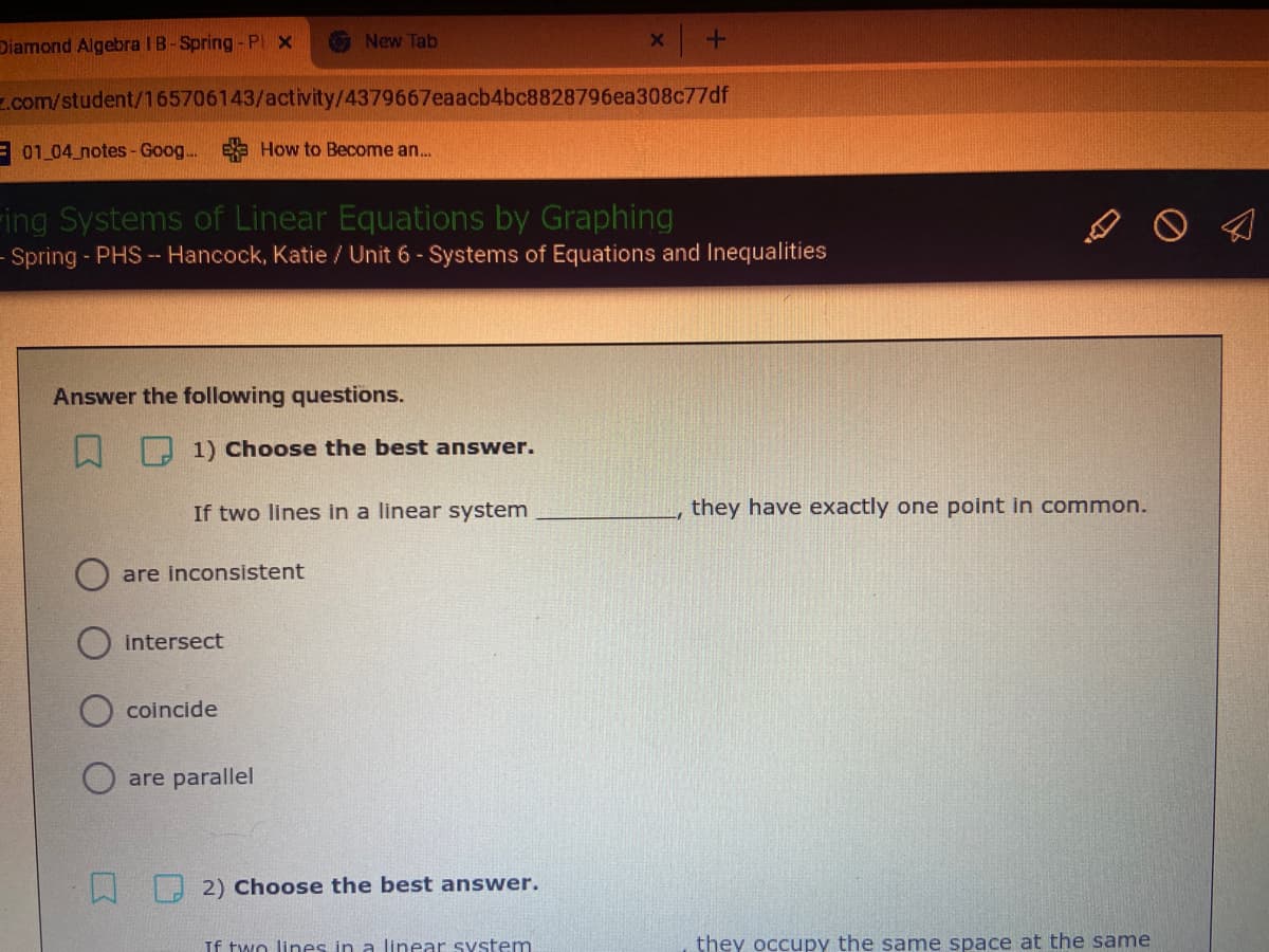 Diamond Algebra IB-Spring - PI X
New Tab
z.com/student/165706143/activity/4379667eaacb4bc8828796ea308c77df
E01 04 notes- Goog... E How to Become an.
ring Systems of Linear Equations by Graphing
- Spring - PHS -- Hancock, Katie / Unit 6 - Systems of Equations and Inequalities
Answer the following questions.
1) Choose the best answer.
If two lines in a linear system
they have exactly one point in common.
are inconsistent
intersect
coincide
are parallel
2) Choose the best answer.
If two lines in a linear system
they occupy the same space at the same
