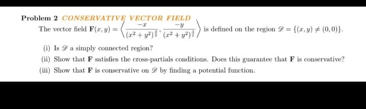 Problem 2 CONSERVATIVE VECTOR FIELD
-I
The vector field F(x, y) = (2+ y²) ³' (x² + y²) ³ /
is defined on the region = {(x, y) = (0,0)}.
(i) Is a simply connected region?
(ii) Show that F satisfies the cross-partials conditions. Does this guarantee that F is conservative?
(iii) Show that F is conservative on by finding a potential function.