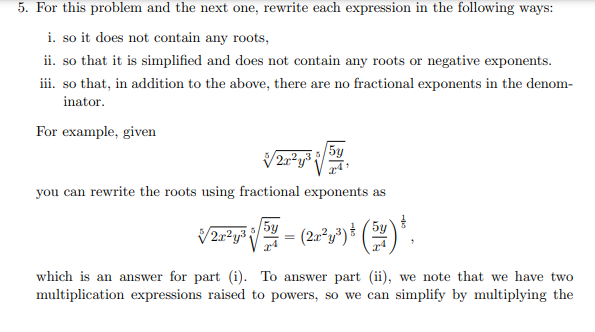 5. For this problem and the next one, rewrite each expression in the following ways:
i. so it does not contain any roots,
ii. so that it is simplified and does not contain any roots or negative exponents.
iii. so that, in addition to the above, there are no fractional exponents in the denom-
inator.
For example, given
√√2x²y³
you can rewrite the roots using fractional exponents as
5y
√2²¹√²-(2-²)+(²).
which is an answer for part (i). To answer part (ii), we note that we have two
multiplication expressions raised to powers, so we can simplify by multiplying the