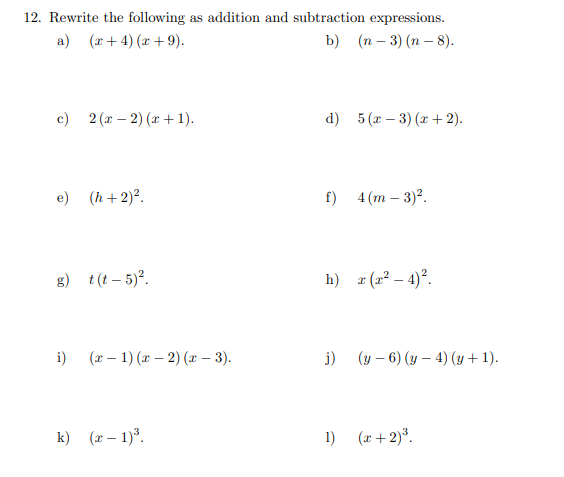 12. Rewrite the following as addition and subtraction expressions.
a) (x+4) (x+9).
b) (n-3) (n-8).
c) 2(x-2)(x+1).
e) (h+2)².
g) t(t-5)².
i) (x-1) (x-2)(x − 3).
k) (x - 1)³.
d)
f)
j)
5 (x − 3)(x+2).
h) x (x²-4)².
1)
4 (m - 3)².
(y-6) (y - 4) (y + 1).
(x+2) ³.