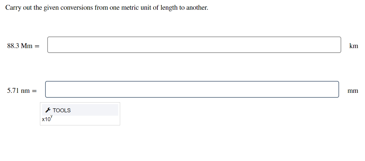 Carry out the given conversions from one metric unit of length to another.
88.3 Mm =
km
5.71 nm =
mm
* TOOLS
x10
