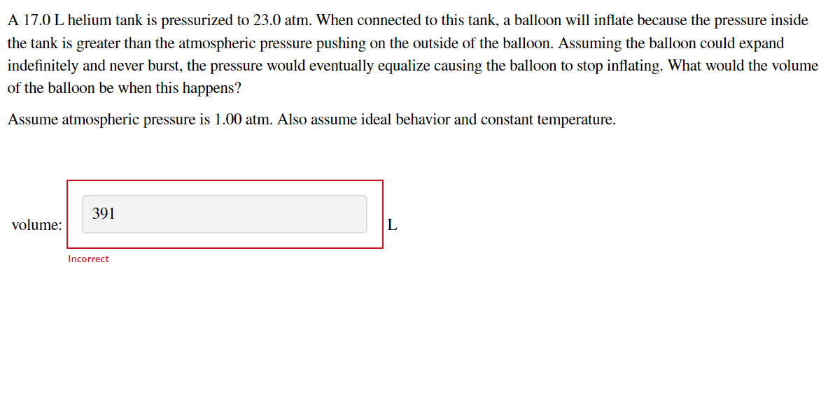 A 17.0 L helium tank is pressurized to 23.0 atm. When connected to this tank, a balloon will inflate because the pressure inside
the tank is greater than the atmospheric pressure pushing on the outside of the balloon. Assuming the balloon could expand
indefinitely and never burst, the pressure would eventually equalize causing the balloon to stop inflating. What would the volume
of the balloon be when this happens?
Assume atmospheric pressure is 1.00 atm. Also assume ideal behavior and constant temperature.
391
volume:
L
Incorrect
