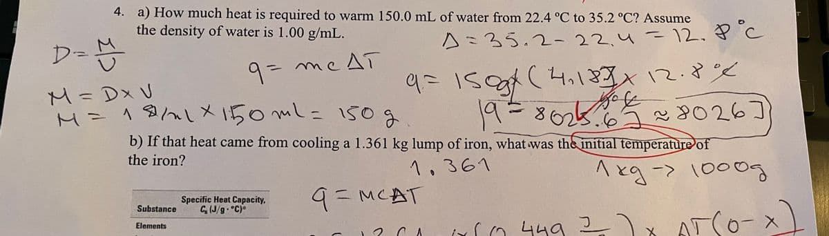 4. a) How much heat is required to warm 150.0 mL of water from 22.4 °C to 35.2 °C? Assume
the density of water is 1.00 g/mL.
D=
Aミ35.2- 22,4 - 12. ? c
131
9= me AT
M=Dx U
9=15
(4.137*12.8
M=18/lX 150 mL= 150
> しメ
19-
8025.6 8026]
b) If that heat came from cooling a 1.361 kg lump of iron, what was the initial temperature of
19386kと
the iron?
1,361
<- BスV
AT(0-x
1000
Specific Heat Capacity,
C (J/g. °C)*
9= MCAT
Substance
Elements
rn 449 2 )x
