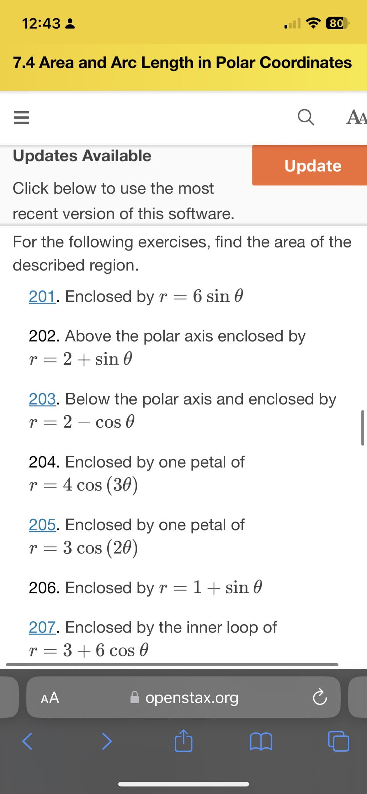 12:43
7.4 Area and Arc Length in Polar Coordinates
=
Updates Available
Click below to use the most
recent version of this software.
202. Above the polar axis enclosed by
r = 2 + sin 0
204. Enclosed by one petal of
r = 4 cos (30)
Q
For the following exercises, find the area of the
described region.
201. Enclosed by r = 6 sin 0
205. Enclosed by one petal of
r = 3 cos (20)
206. Enclosed by r = 1 + sin 0
207. Enclosed by the inner loop of
r = 3 + 6 cos 0
80
203. Below the polar axis and enclosed by
r = 2 cos 0
-
AA
Update
openstax.org
AA