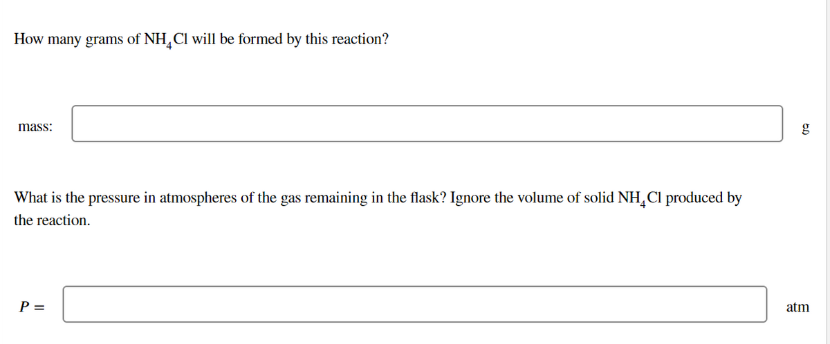 How many grams of NH,Cl will be formed by this reaction?
mass:
What is the pressure in atmospheres of the gas remaining in the flask? Ignore the volume of solid NH,Cl produced by
the reaction.
P =
atm
