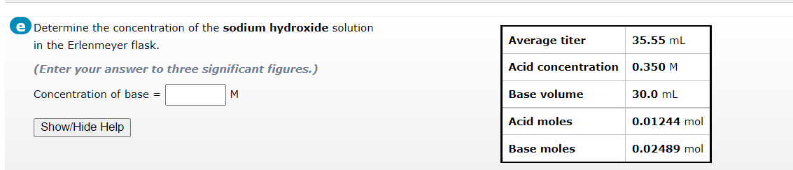 e Determine the concentration of the sodium hydroxide solution
in the Erlenmeyer flask.
(Enter your answer to three significant figures.)
Concentration of base =
M
Show/Hide Help
Average titer
Acid concentration
Base volume
Acid moles
Base moles
35.55 mL
0.350 M
30.0 mL
0.01244 mol
0.02489 mol