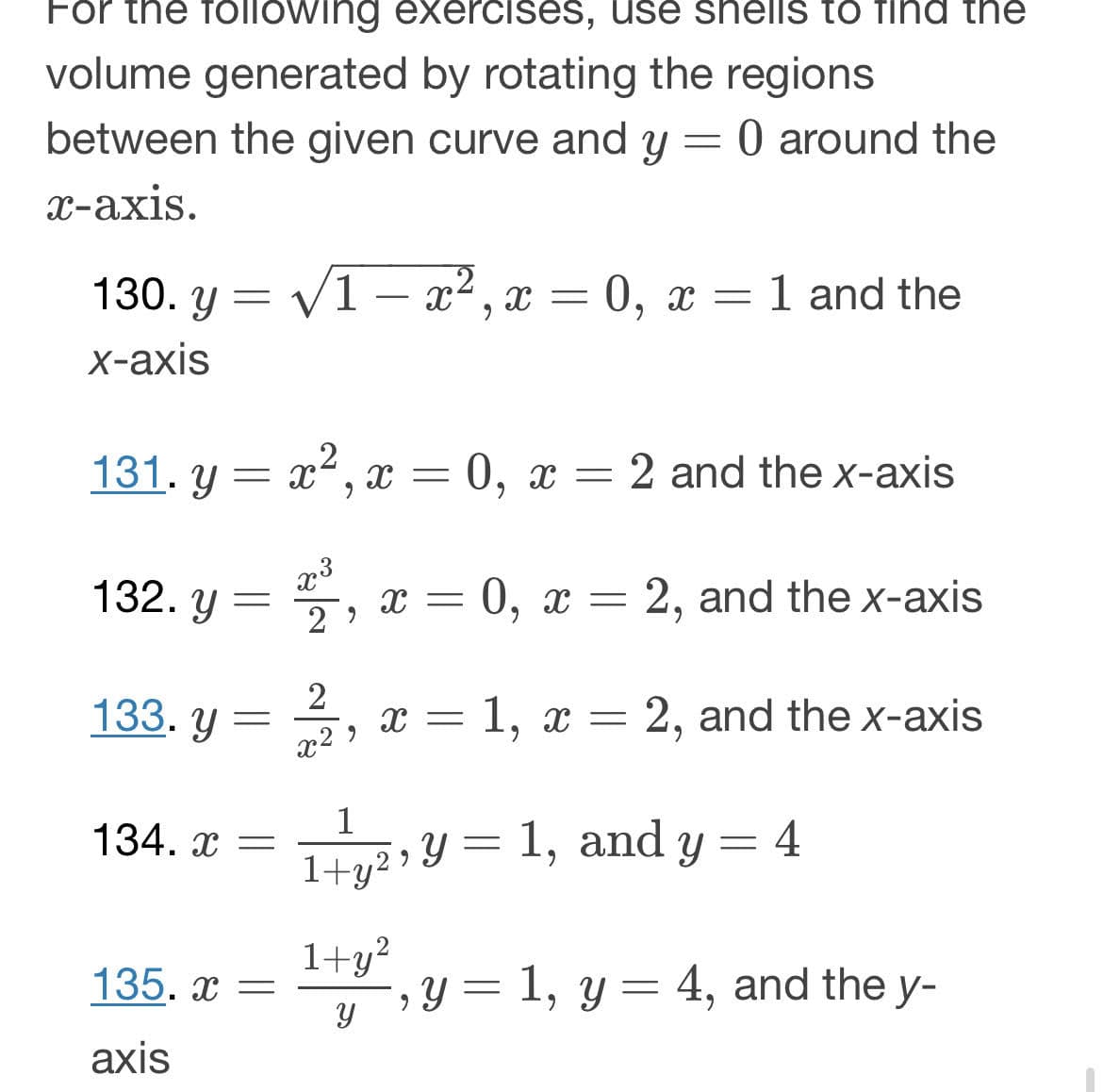 For the following exercises, use shells to find the
volume generated by rotating the regions
between the given curve and y = 0 around the
x-axis.
130. y = √1-x², x = 0, x = 1 and the
x-axis
131. y = x², x = 0, x = 2 and the x-axis
132. y = 2³,
133. y =
134. x =
135.x =
axis
2
x²
X =
x = 1, x = 2, and the x-axis
2
1
1+y²
0, X = 2, and the x-axis
9
1+y²
Y =
=
1, and y 4
=
-, y = 1, y = 4, and the y-
Y