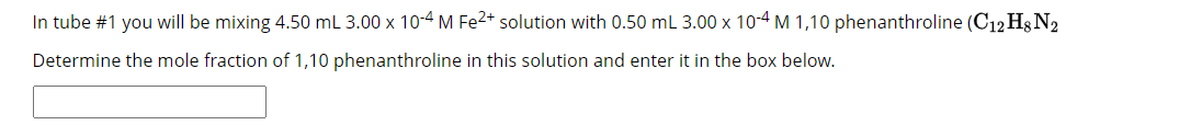 In tube #1 you will be mixing 4.50 mL 3.00 x 10-4 M Fe²+ solution with 0.50 mL 3.00 x 10-4 M 1,10 phenanthroline (C12 H8 N2
Determine the mole fraction of 1,10 phenanthroline in this solution and enter it in the box below.