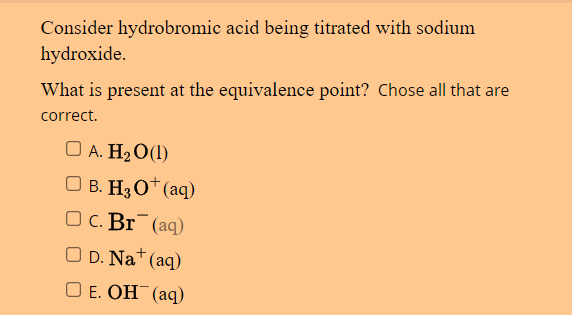 Consider hydrobromic acid being titrated with sodium
hydroxide.
What is present at the equivalence point? Chose all that are
correct.
□ A. H₂0 (1)
□ B. H3 0+ (aq)
OC. Br (aq)
OD. Na+ (aq)
□E. OH(aq)