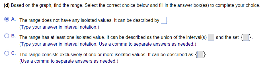 (d) Based on the graph, find the range. Select the correct choice below and fill in the answer box(es) to complete your choice.
O A. The range does not have any isolated values. It can be described by
(Type your answer in interval notation.)
O B. The range has at least one isolated value. It can be described as the union of the interval(s)
and the set { }.
(Type your answer in interval notation. Use a comma to separate answers as needed.)
O C. The range consists exclusively of one or more isolated values. It can be described as
(Use a comma to separate answers as needed.)
