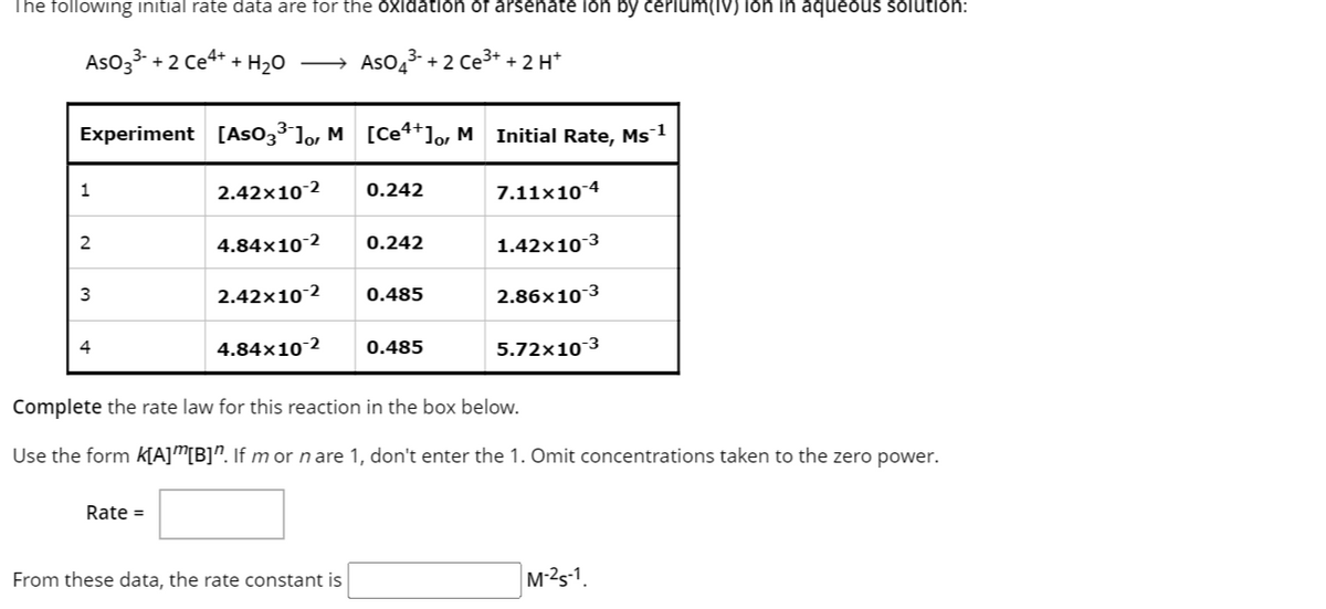 The following initial rate data are for the oxidation of arsenate ion by cerium(IV) ion in aqueous solution:
AsO 3³ +2 Ce4+ + H₂O →→→ AsO4³- + 2 Ce³+ + 2 H+
Experiment [As03³¯] M[Ce4+], MInitial Rate, Ms¯¹
2.42×10-2 0.242
1
2
3
4
4.84x10-2
Rate =
2.42×10 2
4.84x10-2
0.242
From these data, the rate constant is
0.485
0.485
7.11x10-4
1.42x10-3
2.86x10-3
Complete the rate law for this reaction in the box below.
Use the form K[A][B]". If m or n are 1, don't enter the 1. Omit concentrations taken to the zero power.
5.72x10-3
M-25-1.