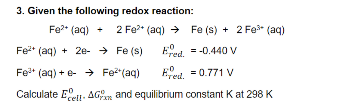 3. Given the following redox reaction:
Fe²+ (aq) + 2 Fe²+ (aq) → Fe (s) + 2 Fe³+ (aq)
Ered. = -0.440 V
Ered. = 0.771 V
Fe2+ (aq) + 2e-Fe (s)
Fe³+ (aq) + e- → Fe²+ (aq)
Calculate E AGxn and equilibrium constant K at 298 K
cell'