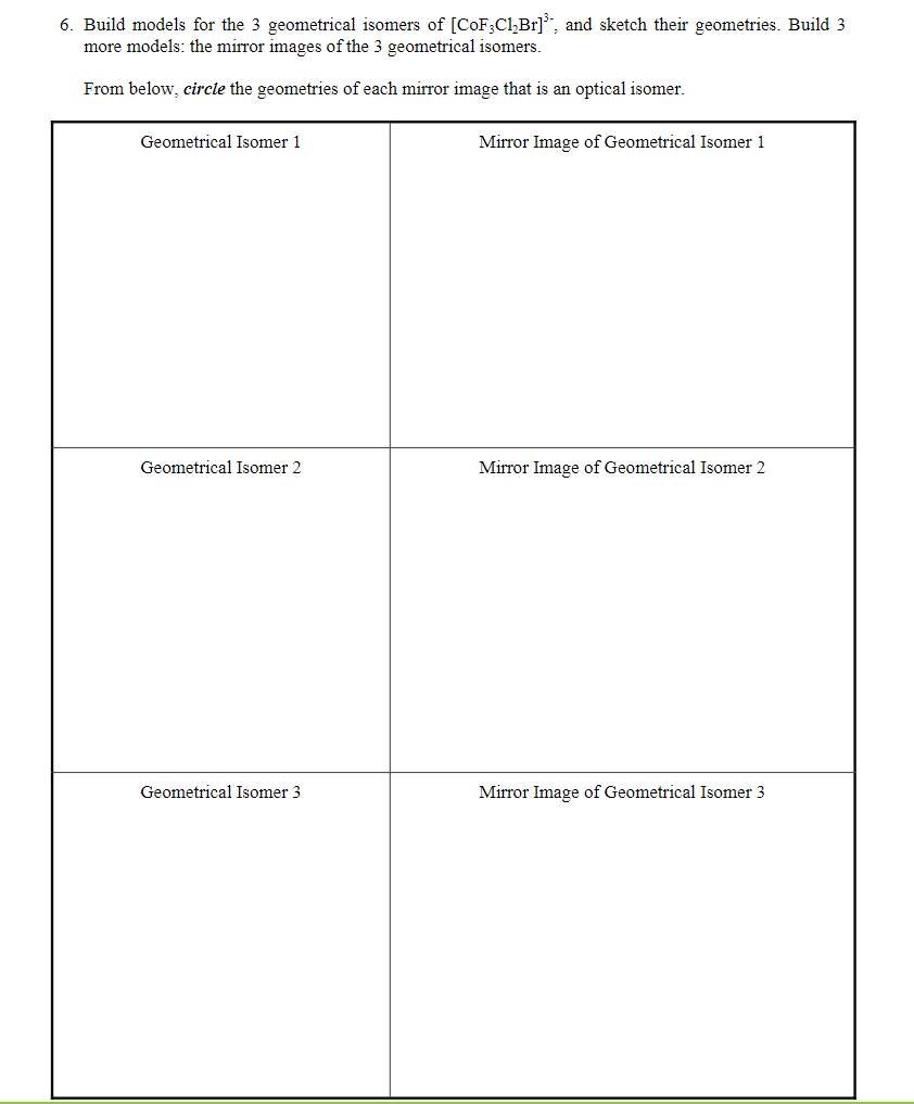 6. Build models for the 3 geometrical isomers of [CoF3C1₂Br]³, and sketch their geometries. Build 3
more models: the mirror images of the 3 geometrical isomers.
From below, circle the geometries of each mirror image that is an optical isomer.
Geometrical Isomer 1
Geometrical Isomer 2
Geometrical Isomer 3
Mirror Image of Geometrical Isomer 1
Mirror Image of Geometrical Isomer 2
Mirror Image of Geometrical Isomer 3
