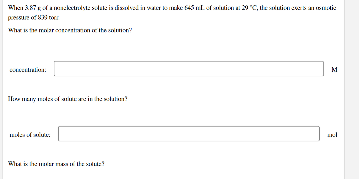 When 3.87 g of a nonelectrolyte solute is dissolved in water to make 645 mL of solution at 29 °C, the solution exerts an osmotic
pressure of 839 torr.
What is the molar concentration of the solution?
concentration:
M
How many moles of solute are in the solution?
moles of solute:
mol
What is the molar mass of the solute?
