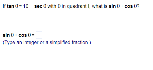 If tan 0 = 10 - sec 0 with 0 in quadrant I, what is sin 0 + cos 0?
sin 0 + cos 0 =
(Type an integer or a simplified fraction.)
