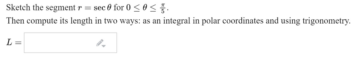 Sketch the segment r = sec 0 for 0 < 0 < .
Then compute its length in two ways: as an integral in polar coordinates and using trigonometry.
L =
