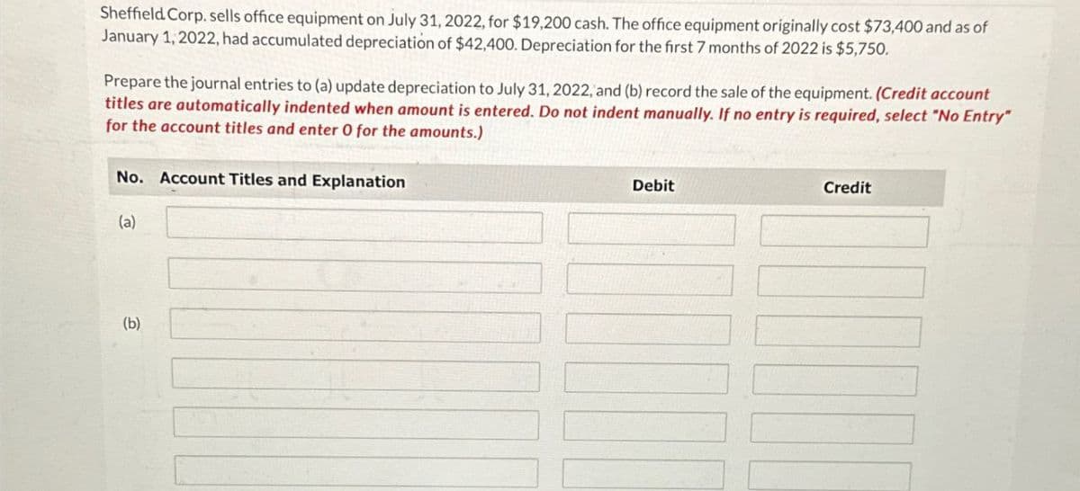 Sheffield Corp. sells office equipment on July 31, 2022, for $19,200 cash. The office equipment originally cost $73,400 and as of
January 1, 2022, had accumulated depreciation of $42,400. Depreciation for the first 7 months of 2022 is $5,750.
Prepare the journal entries to (a) update depreciation to July 31, 2022, and (b) record the sale of the equipment. (Credit account
titles are automatically indented when amount is entered. Do not indent manually. If no entry is required, select "No Entry"
for the account titles and enter 0 for the amounts.)
No. Account Titles and Explanation
Debit
Credit
G
(a)
(b)