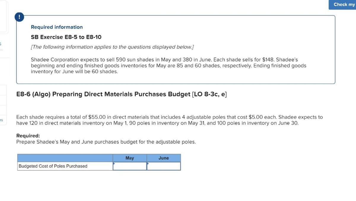 !
Required information
SB Exercise E8-5 to E8-10
[The following information applies to the questions displayed below.]
Shadee Corporation expects to sell 590 sun shades in May and 380 in June. Each shade sells for $148. Shadee's
beginning and ending finished goods inventories for May are 85 and 60 shades, respectively. Ending finished goods
inventory for June will be 60 shades.
E8-6 (Algo) Preparing Direct Materials Purchases Budget [LO 8-3c, e]
es
Each shade requires a total of $55.00 in direct materials that includes 4 adjustable poles that cost $5.00 each. Shadee expects to
have 120 in direct materials inventory on May 1, 90 poles in inventory on May 31, and 100 poles in inventory on June 30.
Required:
Prepare Shadee's May and June purchases budget for the adjustable poles.
Budgeted Cost of Poles Purchased
May
June
Check my