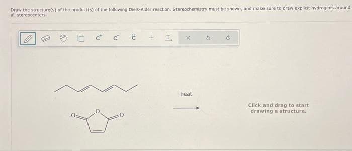 Draw the structure(s) of the product(s) of the following Diels-Alder reaction. Stereochemistry must be shown, and make sure to draw explicit hydrogens around.
all stereocenters.
C C
+
heat
Click and drag to start
drawing a structure.