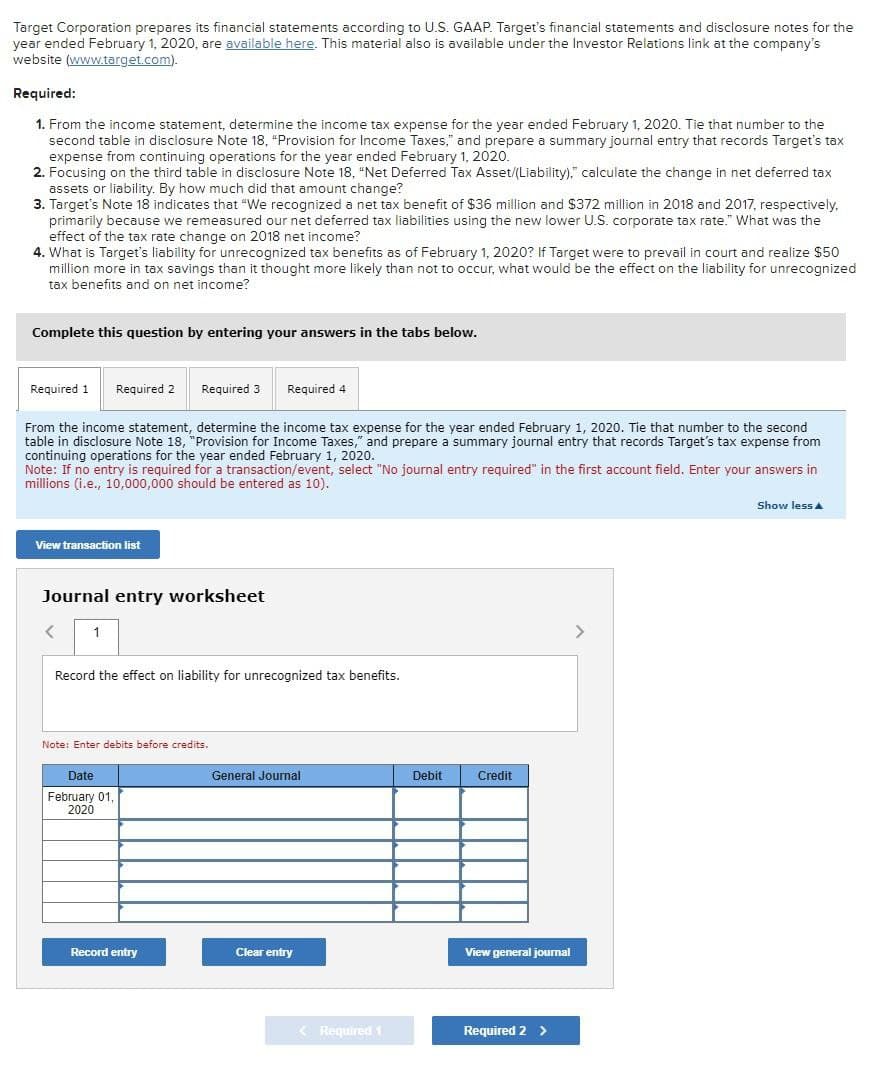 Target Corporation prepares its financial statements according to U.S. GAAP. Target's financial statements and disclosure notes for the
year ended February 1, 2020, are available here. This material also is available under the Investor Relations link at the company's
website (www.target.com).
Required:
1. From the income statement, determine the income tax expense for the year ended February 1, 2020. Tie that number to the
second table in disclosure Note 18, "Provision for Income Taxes," and prepare a summary journal entry that records Target's tax
expense from continuing operations for the year ended February 1, 2020.
2. Focusing on the third table in disclosure Note 18, "Net Deferred Tax Asset/(Liability)," calculate the change in net deferred tax
assets or liability. By how much did that amount change?
3. Target's Note 18 indicates that "We recognized a net tax benefit of $36 million and $372 million in 2018 and 2017, respectively,
primarily because we remeasured our net deferred tax liabilities using the new lower U.S. corporate tax rate." What was the
effect of the tax rate change on 2018 net income?
4. What is Target's liability for unrecognized tax benefits as of February 1, 2020? If Target were to prevail in court and realize $50
million more in tax savings than it thought more likely than not to occur, what would be the effect on the liability for unrecognized
tax benefits and on net income?
Complete this question by entering your answers in the tabs below.
Required 1
Required 2 Required 3
Required 4
From the income statement, determine the income tax expense for the year ended February 1, 2020. Tie that number to the second
table in disclosure Note 18, "Provision for Income Taxes," and prepare a summary journal entry that records Target's tax expense from
continuing operations for the year ended February 1, 2020.
Note: If no entry is required for a transaction/event, select "No journal entry required" in the first account field. Enter your answers in
millions (i.e., 10,000,000 should be entered as 10).
View transaction list
Journal entry worksheet
<
1
Record the effect on liability for unrecognized tax benefits.
Note: Enter debits before credits.
Date
February 01,
2020
General Journal
Debit
Credit
Record entry
Clear entry
View general journal
Required 1
Required 2 >
Show less▲