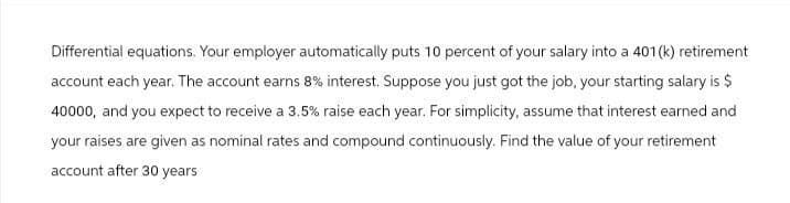 Differential equations. Your employer automatically puts 10 percent of your salary into a 401(k) retirement
account each year. The account earns 8% interest. Suppose you just got the job, your starting salary is $
40000, and you expect to receive a 3.5% raise each year. For simplicity, assume that interest earned and
your raises are given as nominal rates and compound continuously. Find the value of your retirement
account after 30 years