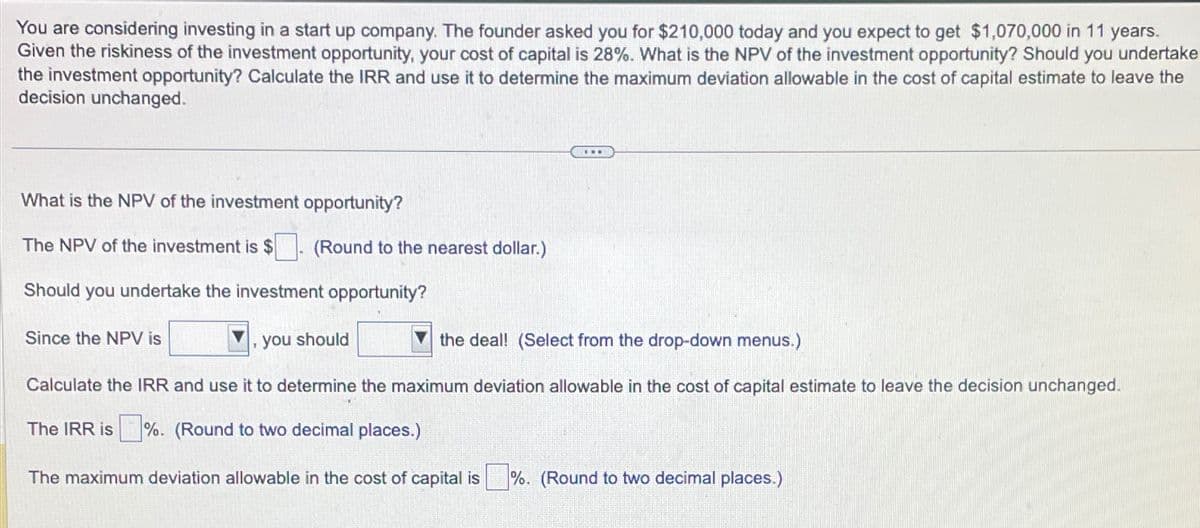 You are considering investing in a start up company. The founder asked you for $210,000 today and you expect to get $1,070,000 in 11 years.
Given the riskiness of the investment opportunity, your cost of capital is 28%. What is the NPV of the investment opportunity? Should you undertake
the investment opportunity? Calculate the IRR and use it to determine the maximum deviation allowable in the cost of capital estimate to leave the
decision unchanged.
What is the NPV of the investment opportunity?
The NPV of the investment is $
(Round to the nearest dollar.)
Should you undertake the investment opportunity?
Since the NPV is
the deal! (Select from the drop-down menus.)
Calculate the IRR and use it to determine the maximum deviation allowable in the cost of capital estimate to leave the decision unchanged.
The IRR is%. (Round to two decimal places.)
The maximum deviation allowable in the cost of capital is%. (Round to two decimal places.)
www
you should