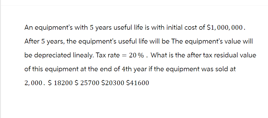 An equipment's with 5 years useful life is with initial cost of $1,000,000.
After 5 years, the equipment's useful life will be The equipment's value will
be depreciated linealy. Tax rate = 20% . What is the after tax residual value
of this equipment at the end of 4th year if the equipment was sold at
2,000. $ 18200 $ 25700 $20300 $41600