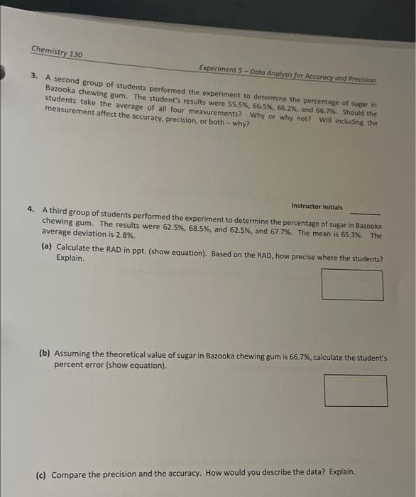 Chemistry 130
Experiment 5-Dota Anolysis for Accuracy and Precision
3. A second group of students performed the experiment to determine the percentage of sugar in
Bazooka chewing gum. The student's results were 5.5%, 66.5%, 66.2%, and 66,7%. Should the
students take the average of all four measurements? Why or why not? Will including the
measurement affect the accuracy, precision, or both - why?
Instructor Initials
4. A third group of students performed the experiment to determine the percentage of sugar in Bazooka
chewing gum. The results were 62.5%, 68.5%, and 62.5%, and 67.7%. The mean is 65.3%. The
average deviation is 2.8%.
(a) Calculate the RAD in ppt. (show equation). Based on the RAD, how precise where the students?
Explain.
(b) Assuming the theoretical value of sugar in Bazooka chewing gum is 66.7%, calculate the student's
percent error (show equation).
(c) Compare the precision and the accuracy. How would you describe the data? Explain.
