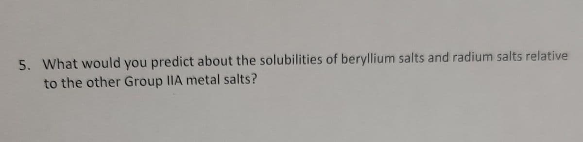 5. What would you predict about the solubilities of beryllium salts and radium salts relative
to the other Group IIA metal salts?
