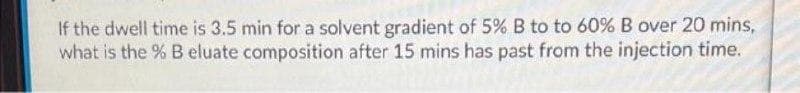 If the dwell time is 3.5 min for a solvent gradient of 5% B to to 60% B over 20 mins,
what is the % B eluate composition after 15 mins has past from the injection time.
