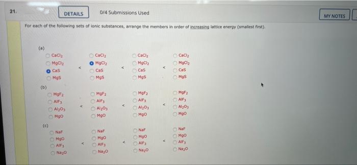 21.
DETAILS
0/4 Submissions Used
MY NOTES
For each of the following sets of lonic substances, arrange the members in order of increasing lattice energy (smallest first).
O Caci,
O Caciz
O MgCla
O Cas
O Caci,
O Caciy
O MOCly
O Cas
O MgCl
O Cas
Cas
O Mgs
Mgs
O Mgs
(b)
O MaFa
O AIF
O Alyo,
MgFa
O Mof2
O AIF
O Al203
O Mgo
O AIF
O Al203
OMgo
Mg0
O Mgo
()
ONaf
ONat
ONa
O Nal
O Mgo
O AIF3
ONaz0
O Mgo
O Alfa
OAIF
AIF
ONayo
ONayo
ONay0
