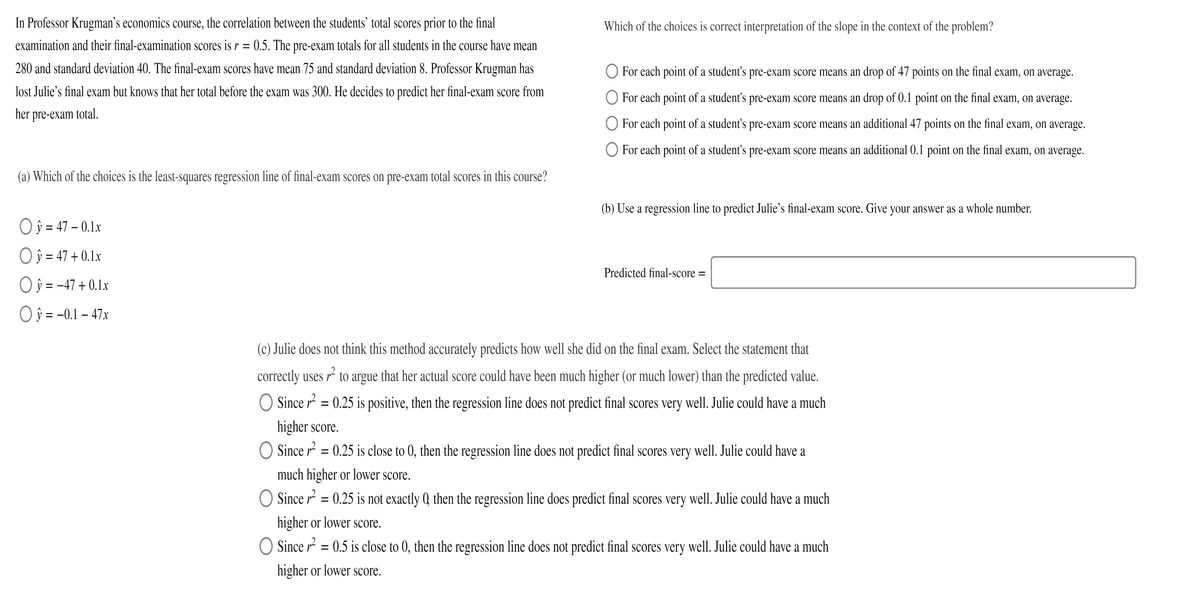 In Professor Krugnman's economics course, the correlation between the students’ total scores prior to the final
Which of the choices is correct interpretation of the slope in the context of the problem?
examination and their final-examination scores is r = 0.5. The pre-exam totals for all students in the course have mean
280 and standard deviation 40. The final-exam scores have mean 75 and standard deviation 8. Professor Krugman has
For each point of a student's pre-exam score means an drop of 47 points on the final exam, on average.
lost Julie's final exam but knows that her total before the exam was 300. He decides to predict her final-exam score from
For each point of a student's pre-exam score means an drop of 0.1 point on the final exam, on average.
her pre-exam total.
For each point of a student's pre-exam score means an additional 47 points on the final exam, on average.
For each point of a student's pre-exam score means an additional 0.1 point on the final exam, on average.
(a) Which of the choices is the least-squares regression line of final-exam scores on pre-exam total scores in this course?
(b) Use a regression line to predict Julie's final-exam score. Give your answer as a whole number.
O ŷ = 47 – 0.1x
Oj 47 + 0.1x
Predicted final-score =
Oj = -47 + 0.1x
O ŷ = -0.1 – 47x
(c) Julie does not think this method accurately predicts how well she did on the final exam. Select the statement that
correctly uses r² to argue that her actual score could have been much higher (or much lower) than the predicted value.
O Since r = 0.25 is positive, then the regression line does not predict final scores very well. Julie could have a much
higher score.
O Since r = 0.25 is close to 0, then the regression line does not predict final scores very well. Julie could have a
much higher or lower score.
O Since r = 0.25 is not exactly Q then the regression line does predict final scores very well. Julie could have a much
higher or lower score.
O Since r = 0.5 is close to 0, then the regression line does not predict final scores
well. Julie could have a much
higher or lower score.
