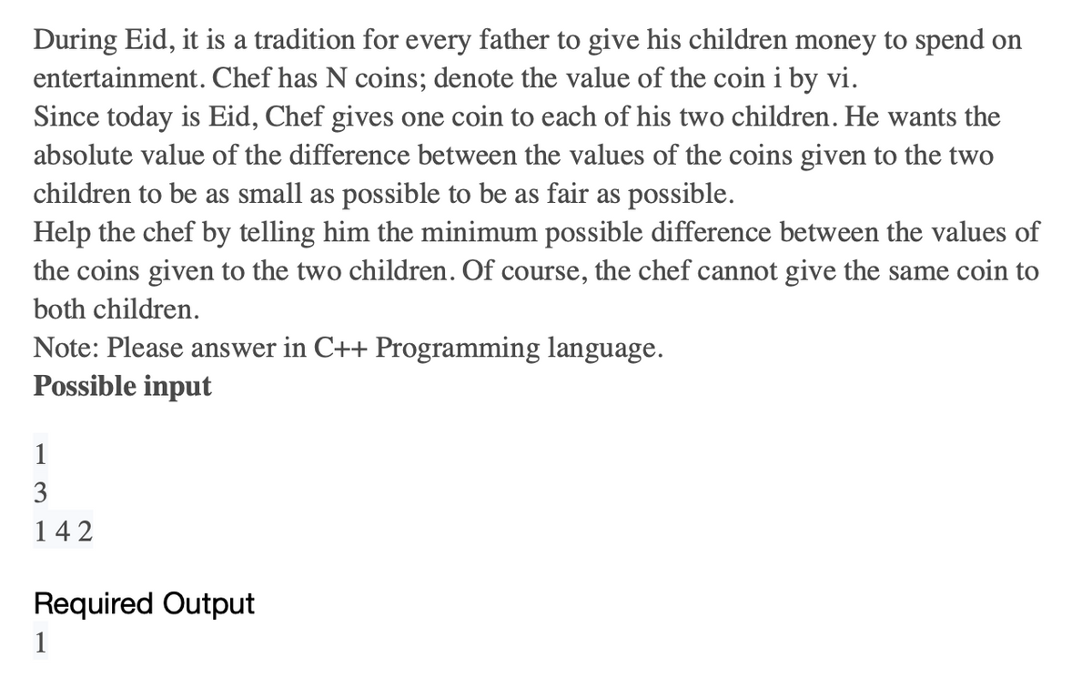 During Eid, it is a tradition for every father to give his children money to spend on
entertainment. Chef has N coins; denote the value of the coin i by vi.
Since today is Eid, Chef gives one coin to each of his two children. He wants the
absolute value of the difference between the values of the coins given to the two
children to be as small as possible to be as fair as possible.
Help the chef by telling him the minimum possible difference between the values of
the coins given to the two children. Of course, the chef cannot give the same coin to
both children.
Note: Please answer in C++ Programming language.
Possible input
1
3
142
Required Output
1